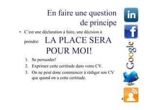En faire une question
                         de principe
• C’est une déclaration à faire, une décision à

  prendre:    LA PLACE SERA
              POUR MOI!
   1. Se persuader!
   2. Exprimer cette certitude dans votre CV.
   3. On ne peut donc commencer à rédiger son CV
      que quand on a cette certitude.



                                                   4
 