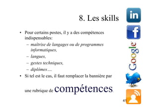 8. Les skills
• Pour certains postes, il y a des compétences
  indispensables:
   – maîtrise de langages ou de programmes
      informatiques,
   – langues,
   – gestes techniques,
   – diplômes….
• Si tel est le cas, il faut remplacer la bannière par


  une rubrique de   compétences                          .

                                                             41
 