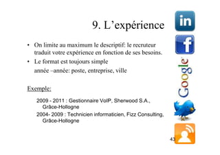 9. L’expérience
• On limite au maximum le descriptif: le recruteur
  traduit votre expérience en fonction de ses besoins.
• Le format est toujours simple
  année –année: poste, entreprise, ville

Exemple:
   2009 - 2011 : Gestionnaire VoIP, Sherwood S.A.,
     Grâce-Hollogne
   2004- 2009 : Technicien informaticien, Fizz Consulting,
     Grâce-Hollogne


                                                             43
 