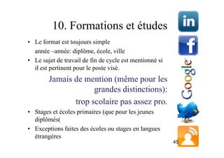 10. Formations et études
• Le format est toujours simple
  année –année: diplôme, école, ville
• Le sujet de travail de fin de cycle est mentionné si
  il est pertinent pour le poste visé.
        Jamais de mention (même pour les
                     grandes distinctions):
               trop scolaire pas assez pro.
• Stages et écoles primaires (que pour les jeunes
  diplômés(
• Exceptions faites des écoles ou stages en langues
  étrangères
                                                         45
 