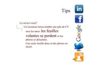 Tips

Le saviez-vous?
    Un recruteur laisse tomber une pile de CV
     tous les mois: les
                  feuilles
     volantes se perdent et les
     photos se détachent.
     Une seule feuille donc et des photos en
     insert.



                                                46
 