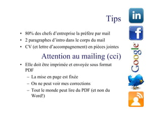 Tips
• 80% des chefs d’entreprise la préfère par mail
• 2 paragraphes d’intro dans le corps du mail
• CV (et lettre d’accompagnement) en pièces jointes

           Attention au mailing (cci)
• Elle doit être imprimée et envoyée sous format
  PDF
   – La mise en page est fixée
   – On ne peut voir mes corrections
   – Tout le monde peut lire du PDF (et non du
     Word!)
 