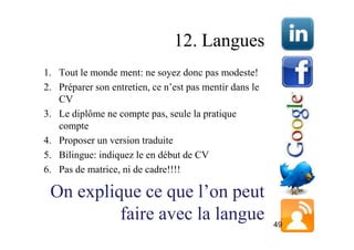 12. Langues
1. Tout le monde ment: ne soyez donc pas modeste!
2. Préparer son entretien, ce n’est pas mentir dans le
   CV
3. Le diplôme ne compte pas, seule la pratique
   compte
4. Proposer un version traduite
5. Bilingue: indiquez le en début de CV
6. Pas de matrice, ni de cadre!!!!

 On explique ce que l’on peut
          faire avec la langue                           49
 