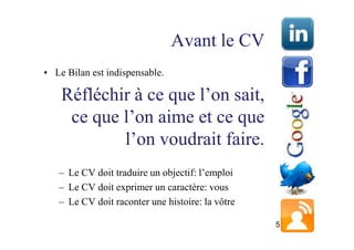 Avant le CV
• Le Bilan est indispensable.

    Réfléchir à ce que l’on sait,
     ce que l’on aime et ce que
            l’on voudrait faire.
   – Le CV doit traduire un objectif: l’emploi
   – Le CV doit exprimer un caractère: vous
   – Le CV doit raconter une histoire: la vôtre

                                                  5
 