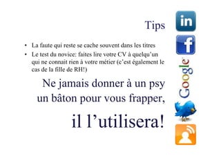Tips
• La faute qui reste se cache souvent dans les titres
• Le test du novice: faites lire votre CV à quelqu’un
  qui ne connait rien à votre métier (c’est également le
  cas de la fille de RH!)

     Ne jamais donner à un psy
    un bâton pour vous frapper,

                  il l’utilisera!
 