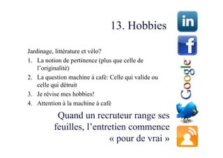 13. Hobbies

Jardinage, littérature et vélo?
1. La notion de pertinence (plus que celle de
    l’originalité)
2. La question machine à café: Celle qui valide ou
    celle qui détruit
3. Je révise mes hobbies!
4. Attention à la machine à café

           Quand un recruteur range ses
          feuilles, l’entretien commence
                          « pour de vrai »
 