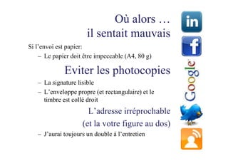Où alors …
                      il sentait mauvais
Si l’envoi est papier:
    – Le papier doit être impeccable (A4, 80 g)

             Eviter les photocopies
   – La signature lisible
   – L’enveloppe propre (et rectangulaire) et le
     timbre est collé droit
                      L’adresse irréprochable
                    (et la votre figure au dos)
   – J’aurai toujours un double à l’entretien
 