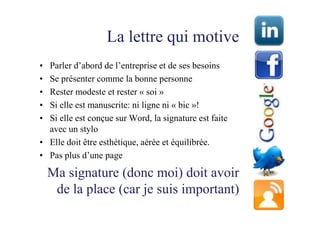 La lettre qui motive
• Parler d’abord de l’entreprise et de ses besoins
• Se présenter comme la bonne personne
• Rester modeste et rester « soi »
• Si elle est manuscrite: ni ligne ni « bic »!
• Si elle est conçue sur Word, la signature est faite
  avec un stylo
• Elle doit être esthétique, aérée et équilibrée.
• Pas plus d’une page

    Ma signature (donc moi) doit avoir
     de la place (car je suis important)
 