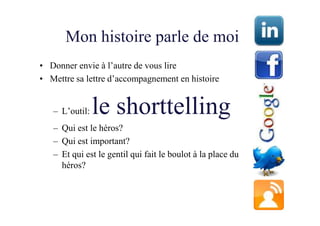 Mon histoire parle de moi
• Donner envie à l’autre de vous lire
• Mettre sa lettre d’accompagnement en histoire


   – L’outil:   le shorttelling
   – Qui est le héros?
   – Qui est important?
   – Et qui est le gentil qui fait le boulot à la place du
     héros?
 