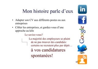 Mon histoire parle d’eux
• Adapter son CV aux différents postes ou aux
  entreprises
• Cibler les entreprises, et gardez-vous d’une
  approche au kilo
           Le saviez-vous?
               La majorité des employeurs se plaint
                 de ne pas trouver des candidats:
                 certains ne recrutent plus par dépit…
                à vos candidatures
                spontanées!
                                                         57
 