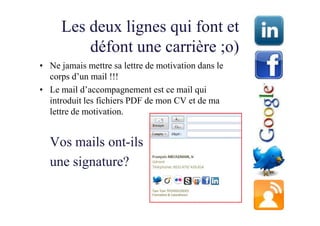 Les deux lignes qui font et
         défont une carrière ;o)
• Ne jamais mettre sa lettre de motivation dans le
  corps d’un mail !!!
• Le mail d’accompagnement est ce mail qui
  introduit les fichiers PDF de mon CV et de ma
  lettre de motivation.


  Vos mails ont-ils
  une signature?
 