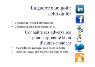 La guerre a un goût:
                         celui du fer
• Connaître le terrain d’affrontement
• Connaître sa cible pour ajuster son tir

            Connaître ses adversaires
               pour surprendre là où
                   d’autres ennuient
•   Connaître ses avantages pour mieux se battre
•   Bâtir son image: être encore et toujours en ligne
 