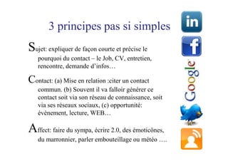 3 principes pas si simples
Sujet: expliquer de façon courte et précise le
   pourquoi du contact – le Job, CV, entretien,
   rencontre, demande d’infos…

Contact: (a) Mise en relation :citer un contact
   commun. (b) Souvent il va falloir générer ce
   contact soit via son réseau de connaissance, soit
   via ses réseaux sociaux, (c) opportunité:
   évènement, lecture, WEB…

Affect: faire du sympa, écrire 2.0, des émoticônes,
   du marronnier, parler embouteillage ou météo ….
 