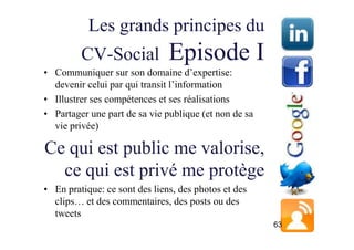 Les grands principes du
         CV-Social             Episode I
• Communiquer sur son domaine d’expertise:
  devenir celui par qui transit l’information
• Illustrer ses compétences et ses réalisations
• Partager une part de sa vie publique (et non de sa
  vie privée)

Ce qui est public me valorise,
  ce qui est privé me protège
• En pratique: ce sont des liens, des photos et des
  clips… et des commentaires, des posts ou des
  tweets
                                                       63
 
