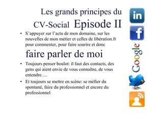 Les grands principes du
       CV-Social             Episode II
• S’appuyer sur l’actu de mon domaine, sur les
  nouvelles de mon métier et celles de libération.fr
  pour commenter, pour faire sourire et donc

  faire parler de moi
• Toujours penser boulot: il faut des contacts, des
  gens qui aient envie de vous connaître, de vous
  entendre….
• Et toujours se mettre en scène: se méfier du
  spontané, faire du professionnel et encore du
  professionnel
 