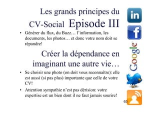 Les grands principes du
     CV-Social            Episode III
• Générer du flux, du Buzz… l’information, les
  documents, les photos… et donc votre nom doit se
  répandre!

         Créer la dépendance en
       imaginant une autre vie…
• Se choisir une photo (on doit vous reconnaître): elle
  est aussi (si pas plus) importante que celle de votre
  CV!
• Attention sympathie n’est pas dérision: votre
  expertise est un bien dont il ne faut jamais sourire!
                                                          65
 