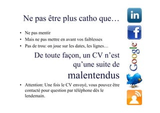 Ne pas être plus catho que…
• Ne pas mentir
• Mais ne pas mettre en avant vos faiblesses
• Pas de trou: on joue sur les dates, les lignes…

        De toute façon, un CV n’est
                    qu’une suite de
                          malentendus
• Attention: Une fois le CV envoyé, vous pouvez être
  contacté pour question par téléphone dès le
  lendemain.
 