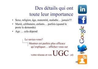 Des détails qui ont
               toute leur importance
• Sexe, religion, âge, maternité, maladie… jamais!!!
• Marié, célibataire, enfants… parfois (quand le
  poste le demande)
• Age … cela dépend

          Le saviez-vous?
              Montrer est parfois plus efficace
               qu’expliquer… affichez vous sur

                votre réseau et vos   UGC         ;o)

                                                        69
 