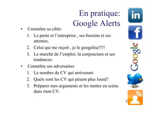 En pratique:
                          Google Alerts
• Connaître sa cible:
  1. Le poste et l’entreprise , ses besoins et ses
     attentes.
  2. Celui qui me reçoit , je le googelise!!!!
  3. Le marché de l’emploi: la conjoncture et ses
     tendances.
• Connaître ses adversaires
  1. Le nombre de CV qui arriveront.
  2. Quels sont les CV qui pèsent plus lourd?
  3. Préparer mes arguments et les mettre en scène
     dans mon CV.

                                                     7
 