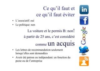Ce qu’il faut et
                      ce qu’il faut éviter
• L’associatif: oui
• Le politique: non

            La voiture et le permis B: non!
         à partir de 25 ans, c’est considéré

                      comme   un acquis
• Les lettres de recommandation seulement
  lorsqu’elles sont demandées
• Avoir été patron ou indépendant: en fonction du
  poste ou de l’entreprise
 