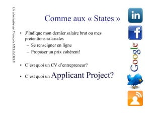Un séminaire de François MEULEMAN
Un séminaire de François MEULEMAN

                                                 Comme aux « States »
                                    • J’indique mon dernier salaire brut ou mes
                                      prétentions salariales
                                       – Se renseigner en ligne
                                       – Proposer un prix cohérent!

                                    • C’est quoi un CV d’entrepreneur?

                                    • C’est quoi un   Applicant Project?
 