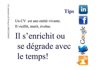 Un séminaire de François MEULEMAN
Un séminaire de François MEULEMAN

                                                                    Tips
                                    Un CV est une entité vivante.
                                    Il vieillit, murit, évolue.

                                    Il s’enrichit ou
                                     se dégrade avec
                                     le temps!
                                                                           72
 