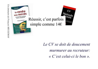 Un séminaire de François MEULEMAN
Un séminaire de François MEULEMAN




                                    Réussir, c’est parfois
                                     simple comme 14€



                                             Le CV se doit de doucement
                                                murmurer au recruteur:
                                                « C’est celui-ci le bon ».
 