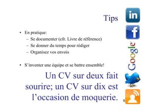 Tips
• En pratique:
   – Se documenter (cfr. Livre de référence)
   – Se donner du temps pour rédiger
   – Organisez vos envois

• S’inventer une équipe et se battre ensemble!

         Un CV sur deux fait
   sourire; un CV sur dix est
     l’occasion de moquerie.                          9
 