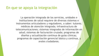 En que se apoya la integración
La operación integrada de los servicios, unidades e
instituciones de salud requiere de diversos sistemas e
instrumentos articuladores y reguladores, a saber: tutores;
médicos de atención integrada; infraestructura de
telecomunicaciones; sistemas integrados de información en
salud; sistemas de facturación cruzada; programas de
diseños y actualización continua de guías clínicas;
programas de capacitación gerencial básica y continua, y
avales ciudadanos.

 