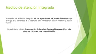 Medico de atención integrada
El medico de atención integrada es un especialista de primer contacto cuyo
trabajo esta orientado a la atención del adolecente, adulto maduro y adulto
mayor.
En su trabajo integra la promoción de la salud, la atención preventiva, y la
atención curativa y de rehabilitación.

 
