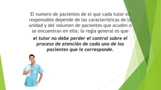 El numero de pacientes de el que cada tutor es
responsable depende de las características de la
unidad y del volumen de pacientes que acuden o
se encuentran en ella; la regla general es que

el tutor no debe perder el control sobre el
proceso de atención de cada uno de los
pacientes que le corresponde.

 