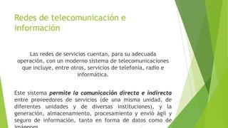 Redes de telecomunicación e
información
Las redes de servicios cuentan, para su adecuada
operación, con un moderno sistema de telecomunicaciones
que incluye, entre otros, servicios de telefonía, radio e
informática.
Este sistema permite la comunicación directa e indirecta
entre proveedores de servicios (de una misma unidad, de
diferentes unidades y de diversas instituciones), y la
generación, almacenamiento, procesamiento y envió ágil y
seguro de información, tanto en forma de datos como de

 