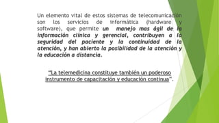 Un elemento vital de estos sistemas de telecomunicación
son los servicios de informática (hardware y
software), que permite un manejo mas ágil de la
información clínica y gerencial, contribuyen a la
seguridad del paciente y la continuidad de la
atención, y han abierto la posibilidad de la atención y
la educación a distancia.
“La telemedicina constituye también un poderoso
instrumento de capacitación y educación continua”.

 