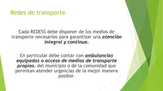 Redes de transporte
Cada REDESS debe disponer de los medios de
transporte necesarios para garantizar una atención
integral y continua.
En particular debe contar con ambulancias
equipadas o acceso de medios de transporte
propios, del municipio o de la comunidad que
permitan atender urgencias de la mejor manera
posible.

 