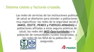 Sistema costeo y facturas cruzada.
Las redes de servicios de las instituciones publicas
de salud se diseñaron para atender a poblaciones
muy especificas: las redes de la seguridad social (
IMMSS, ISSSTE, PEMEX y FUERZAS ARMADAS) a
poblaciones afiliadas a estos seguros públicos de
salud; las redes del IMSS-Oportunidades a la
población de comunidades rurales marginadas, y
las redes de los SESA de la población no
asegurada.

 