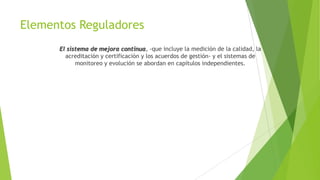 Elementos Reguladores
El sistema de mejora continua, -que incluye la medición de la calidad, la
acreditación y certificación y los acuerdos de gestión- y el sistemas de
monitoreo y evolución se abordan en capítulos independientes.

 