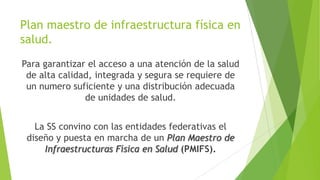 Plan maestro de infraestructura física en
salud.
Para garantizar el acceso a una atención de la salud
de alta calidad, integrada y segura se requiere de
un numero suficiente y una distribución adecuada
de unidades de salud.

La SS convino con las entidades federativas el
diseño y puesta en marcha de un Plan Maestro de
Infraestructuras Física en Salud (PMIFS).

 