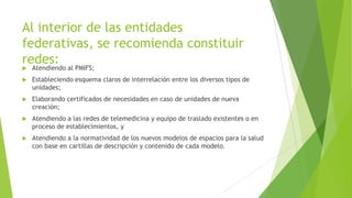 Al interior de las entidades
federativas, se recomienda constituir
redes:


Atendiendo al PMIFS;



Estableciendo esquema claros de interrelación entre los diversos tipos de
unidades;



Elaborando certificados de necesidades en caso de unidades de nueva
creación;



Atendiendo a las redes de telemedicina y equipo de traslado existentes o en
proceso de establecimientos, y



Atendiendo a la normatividad de los nuevos modelos de espacios para la salud
con base en cartillas de descripción y contenido de cada modelo.

 