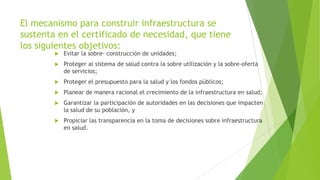 El mecanismo para construir infraestructura se
sustenta en el certificado de necesidad, que tiene
los siguientes objetivos:


Evitar la sobre- construcción de unidades;



Proteger al sistema de salud contra la sobre utilización y la sobre-oferta
de servicios;



Proteger el presupuesto para la salud y los fondos públicos;



Planear de manera racional el crecimiento de la infraestructura en salud;



Garantizar la participación de autoridades en las decisiones que impacten
la salud de su población, y



Propiciar las transparencia en la toma de decisiones sobre infraestructura
en salud.

 