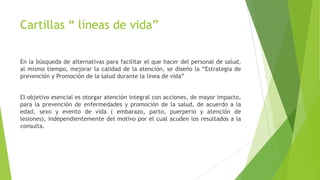 Cartillas “ líneas de vida”
En la búsqueda de alternativas para facilitar el que hacer del personal de salud,
al mismo tiempo, mejorar la calidad de la atención, se diseño la “Estrategia de
prevención y Promoción de la salud durante la línea de vida”
El objetivo esencial es otorgar atención integral con acciones, de mayor impacto,
para la prevención de enfermedades y promoción de la salud, de acuerdo a la
edad, sexo y evento de vida ( embarazo, parto, puerperio y atención de
lesiones), independientemente del motivo por el cual acuden los resultados a la
consulta.

 