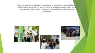 Esta estrategia fomenta la participación de la población en el cuidado de su
salud, ya que dentro de las acciones que se otorgan están incluidas las de
información, orientación- consejería y promoción de estilos de vida
saludables.

 