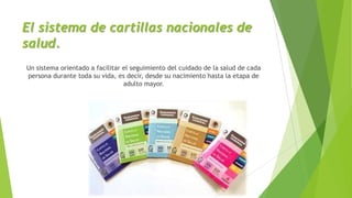 El sistema de cartillas nacionales de
salud.
Un sistema orientado a facilitar el seguimiento del cuidado de la salud de cada
persona durante toda su vida, es decir, desde su nacimiento hasta la etapa de
adulto mayor.

 