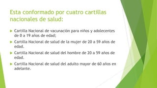 Esta conformado por cuatro cartillas
nacionales de salud:


Cartilla Nacional de vacunación para niños y adolecentes
de 0 a 19 años de edad;



Cartilla Nacional de salud de la mujer de 20 a 59 años de
edad.



Cartilla Nacional de salud del hombre de 20 a 59 años de
edad.



Cartilla Nacional de salud del adulto mayor de 60 años en
adelante.

 