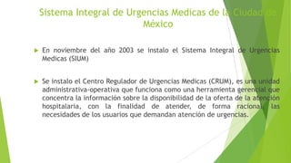 Sistema Integral de Urgencias Medicas de la Ciudad de
México


En noviembre del año 2003 se instalo el Sistema Integral de Urgencias
Medicas (SIUM)



Se instalo el Centro Regulador de Urgencias Medicas (CRUM), es una unidad
administrativa-operativa que funciona como una herramienta gerencial que
concentra la información sobre la disponibilidad de la oferta de la atención
hospitalaria, con la finalidad de atender, de forma racional, las
necesidades de los usuarios que demandan atención de urgencias.

 