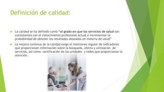 Definición de calidad:


La calidad se ha definido como “el grado en que los servicios de salud son
consistentes con el conocimiento profesional actual e incrementar la
probabilidad de obtener los resultados deseados en materia de salud”



La mejora continua de la calidad exige el monitoreo regular de indicadores
que proporcionen información sobre la búsqueda, oferta y utilización de
servicios, así como certificación de las unidades y redes que proporcionan la
atención.

 