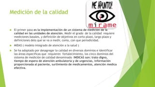 Medición de la calidad


El primer paso es la implementación de un sistema de medición de la
calidad en las unidades de atención. Medir el grado de la calidad requiere
mediciones basales, y definición de objetivos en corto plazo, largo plazo y
definiciones delo que se va a medir, como, con que periodicidad.



MIDAS ( modelo integrado de atención a la salud )



Se ha adoptado por desagregar la calidad en diversos dominios e identificar
las áreas especificas que requieren fortalecimiento, los cinco dominios del
sistema de medición de calidad denominado INDICAS son: trato digno,
tiempo de espera de atención ambulatoria y de urgencias, información
proporcionada al paciente, surtimiento de medicamentos, atención medica
efectiva.

 