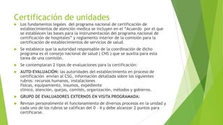 Certificación de unidades


Los fundamentos legales del programa nacional de certificación de
establecimientos de atención medica se incluyen en el “Acuerdo por el que
se establecen las bases para la instrumentación del programa nacional de
certificación de hospitales” y reglamento interior de la comisión para la
certificación de establecimientos de servicios de salud.



Se establece que la autoridad responsable de la coordinación de dicho
programa es el consejo nacional de salud ( CNS ) que se auxilia para esta
tarea de una comisión.



Se contemplaran 2 tipos de evaluaciones para la certificación:



AUTO-EVALUACIÓN: las autoridades del establecimiento en proceso de
certificación envían al CSG, información detallada sobre los siguientes
rubros: recursos humanos, instalaciones
físicas, equipamiento, insumos, expediente
clínico, atención, quejas, comités, organización, métodos y gobierno.



GRUPO DE EVALUADORES EXTERNOS EN VISITA PROGRAMADA:



Revisan personalmente el funcionamiento de diversos procesos en la unidad y
cada uno de los rubros se califican del 0 – 4 y debe alcanzar 2 puntos para
certificarse.

 