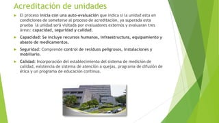 Acreditación de unidades


El proceso inicia con una auto-evaluación que indica si la unidad esta en
condiciones de someterse al proceso de acreditación, ya superada esta
prueba la unidad será visitada por evaluadores externos y evaluaran tres
áreas: capacidad, seguridad y calidad.



Capacidad: Se incluye recursos humanos, infraestructura, equipamiento y
abasto de medicamentos.



Seguridad: Comprende control de residuos peligrosos, instalaciones y
mobiliario.



Calidad: Incorporación del establecimiento del sistema de medición de
calidad, existencia de sistema de atención a quejas, programa de difusión de
ética y un programa de educación continua.

 