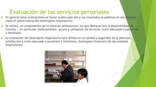 Evaluación de los servicios personales


En general estas evaluaciones se llevan acabo cada año y sus resultados se publican en documentos
como el (observatorio del desempeño hospitalario)



Se enfoca en componentes de la atención ambulatoria: los que destacan son la disponibilidad de
insumos , en particular medicamentos, acceso y utilización de servicios ,trato adecuado a pacientes
y familiares.



La evaluación del desempeño hospitalario hace énfasis en la calidad y seguridad de la atencion,
satisfacción y trato adecuado a pacientes y familiares, desempeño financiero de las unidades
hospitalarias.

 