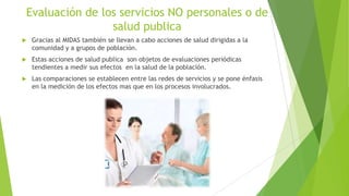 Evaluación de los servicios NO personales o de
salud publica


Gracias al MIDAS también se llevan a cabo acciones de salud dirigidas a la
comunidad y a grupos de población.



Estas acciones de salud publica son objetos de evaluaciones periódicas
tendientes a medir sus efectos en la salud de la población.



Las comparaciones se establecen entre las redes de servicios y se pone énfasis
en la medición de los efectos mas que en los procesos involucrados.

 